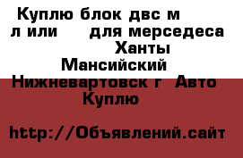 Куплю блок двс м104 3.2л или 2.8 для мерседеса w124  - Ханты-Мансийский, Нижневартовск г. Авто » Куплю   